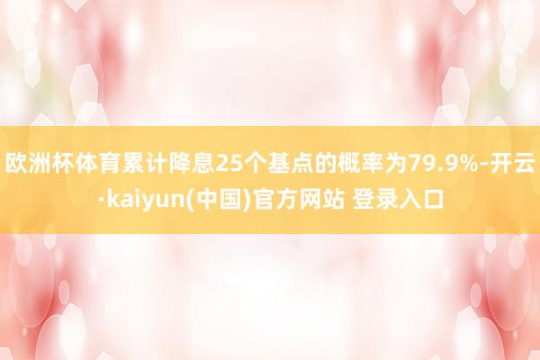 欧洲杯体育累计降息25个基点的概率为79.9%-开云·kaiyun(中国)官方网站 登录入口