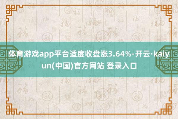 体育游戏app平台适度收盘涨3.64%-开云·kaiyun(中国)官方网站 登录入口