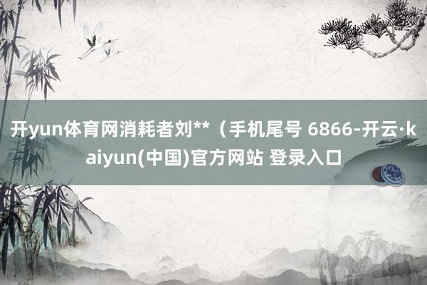 开yun体育网消耗者刘**（手机尾号 6866-开云·kaiyun(中国)官方网站 登录入口