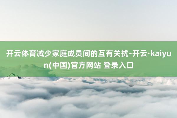开云体育减少家庭成员间的互有关扰-开云·kaiyun(中国)官方网站 登录入口