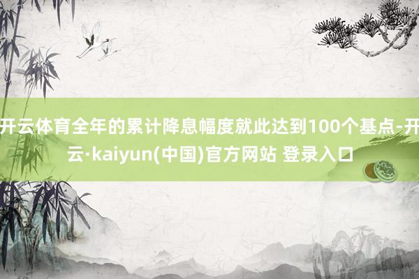 开云体育全年的累计降息幅度就此达到100个基点-开云·kaiyun(中国)官方网站 登录入口