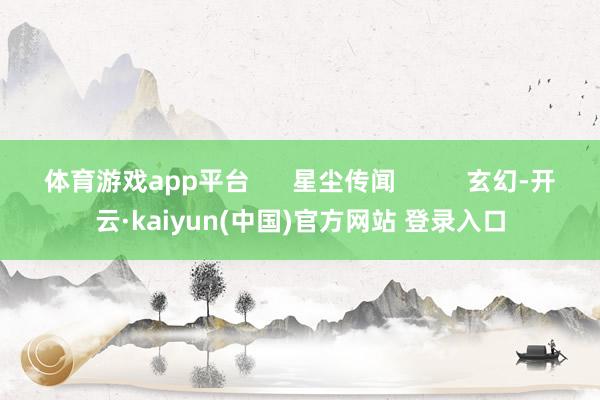 体育游戏app平台      星尘传闻          玄幻-开云·kaiyun(中国)官方网站 登录入口