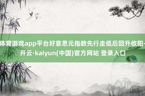 体育游戏app平台好意思元指数先行走低后回升收阳-开云·kaiyun(中国)官方网站 登录入口