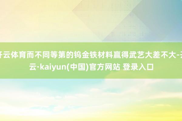 开云体育而不同等第的钨金铁材料赢得武艺大差不大-开云·kaiyun(中国)官方网站 登录入口
