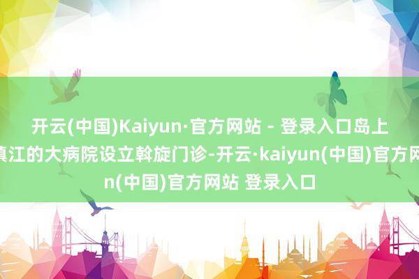 开云(中国)Kaiyun·官方网站 - 登录入口岛上的卫生院与镇江的大病院设立斡旋门诊-开云·kaiyun(中国)官方网站 登录入口