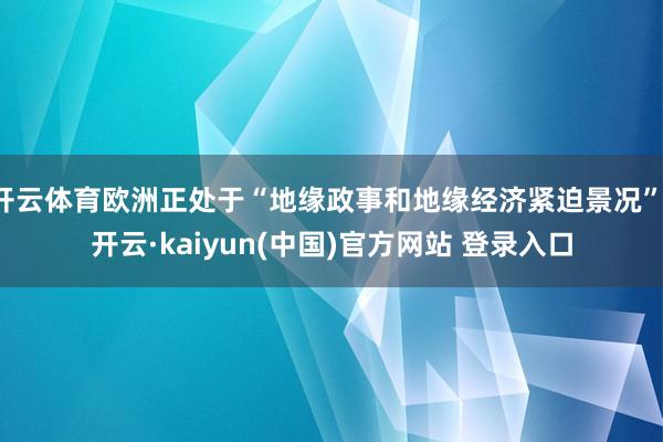 开云体育欧洲正处于“地缘政事和地缘经济紧迫景况”-开云·kaiyun(中国)官方网站 登录入口