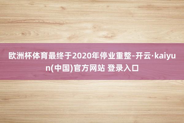 欧洲杯体育最终于2020年停业重整-开云·kaiyun(中国)官方网站 登录入口