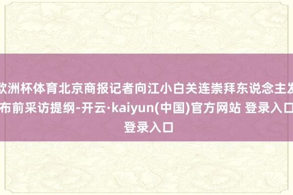 欧洲杯体育北京商报记者向江小白关连崇拜东说念主发布前采访提纲-开云·kaiyun(中国)官方网站 登录入口