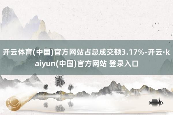 开云体育(中国)官方网站占总成交额3.17%-开云·kaiyun(中国)官方网站 登录入口