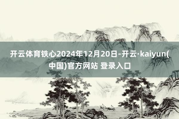开云体育铁心2024年12月20日-开云·kaiyun(中国)官方网站 登录入口