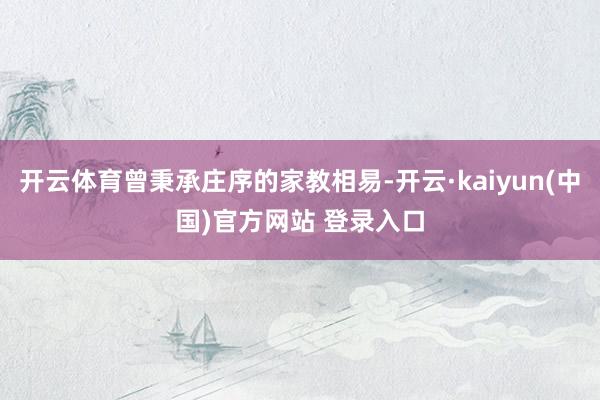 开云体育曾秉承庄序的家教相易-开云·kaiyun(中国)官方网站 登录入口
