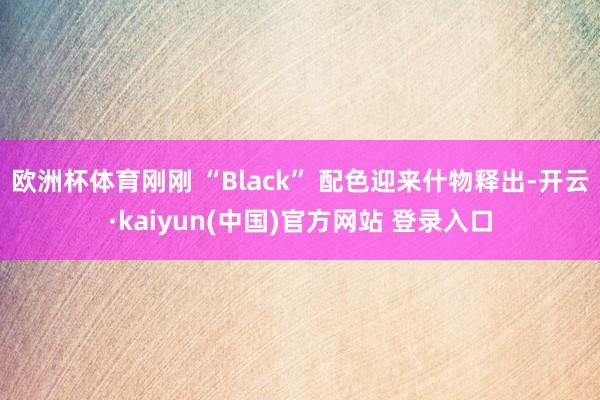 欧洲杯体育刚刚 “Black” 配色迎来什物释出-开云·kaiyun(中国)官方网站 登录入口