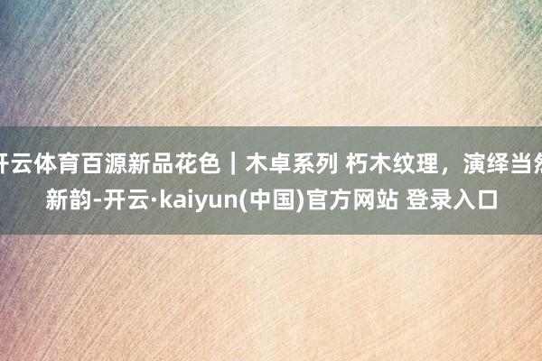 开云体育百源新品花色｜木卓系列 朽木纹理，演绎当然新韵-开云·kaiyun(中国)官方网站 登录入口