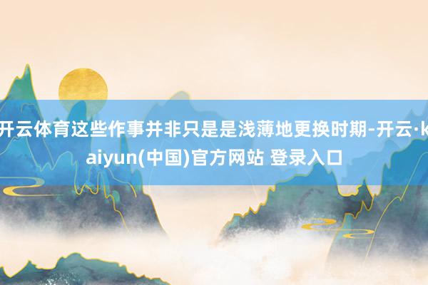 开云体育这些作事并非只是是浅薄地更换时期-开云·kaiyun(中国)官方网站 登录入口