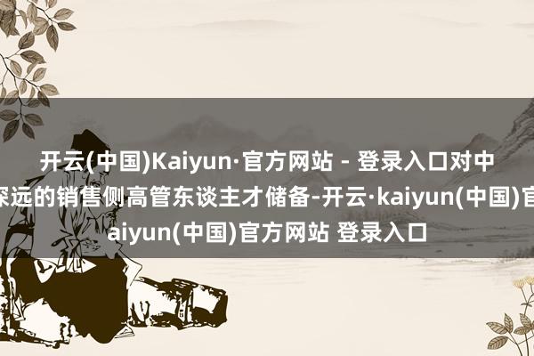 开云(中国)Kaiyun·官方网站 - 登录入口对中邦原土市集领路深远的销售侧高管东谈主才储备-开云·kaiyun(中国)官方网站 登录入口