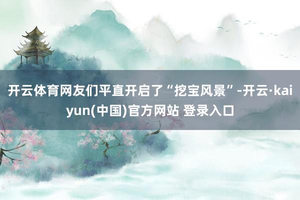 开云体育网友们平直开启了“挖宝风景”-开云·kaiyun(中国)官方网站 登录入口