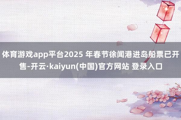 体育游戏app平台2025 年春节徐闻港进岛船票已开售-开云·kaiyun(中国)官方网站 登录入口