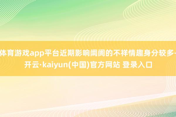 体育游戏app平台近期影响阛阓的不祥情趣身分较多-开云·kaiyun(中国)官方网站 登录入口