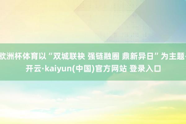 欧洲杯体育以“双城联袂 强链融圈 鼎新异日”为主题-开云·kaiyun(中国)官方网站 登录入口