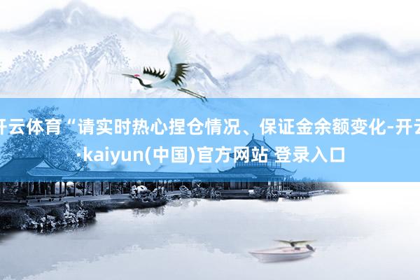 开云体育“请实时热心捏仓情况、保证金余额变化-开云·kaiyun(中国)官方网站 登录入口