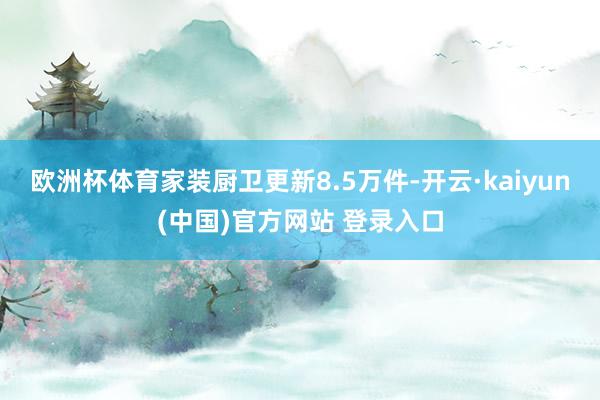 欧洲杯体育家装厨卫更新8.5万件-开云·kaiyun(中国)官方网站 登录入口