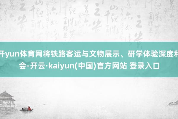 开yun体育网将铁路客运与文物展示、研学体验深度和会-开云·kaiyun(中国)官方网站 登录入口
