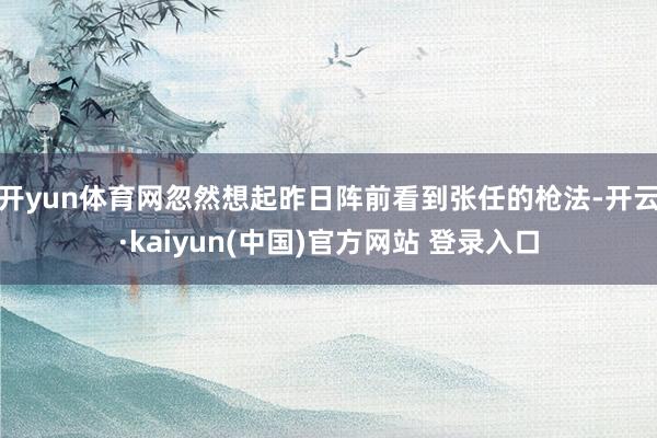 开yun体育网忽然想起昨日阵前看到张任的枪法-开云·kaiyun(中国)官方网站 登录入口