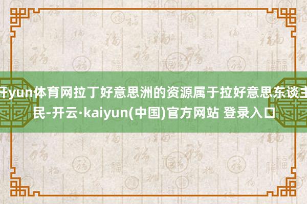 开yun体育网拉丁好意思洲的资源属于拉好意思东谈主民-开云·kaiyun(中国)官方网站 登录入口