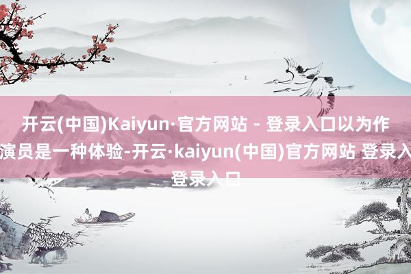 开云(中国)Kaiyun·官方网站 - 登录入口以为作念演员是一种体验-开云·kaiyun(中国)官方网站 登录入口