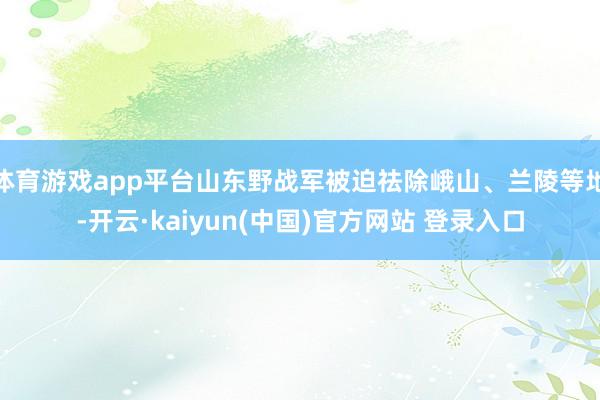 体育游戏app平台山东野战军被迫祛除峨山、兰陵等地-开云·kaiyun(中国)官方网站 登录入口