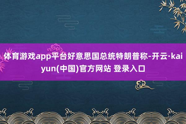 体育游戏app平台好意思国总统特朗普称-开云·kaiyun(中国)官方网站 登录入口