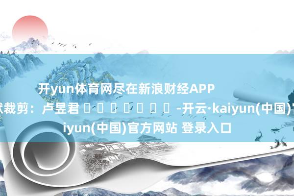 开yun体育网尽在新浪财经APP 包袱裁剪:卢昱君 -开云·kaiyun(中国)官方网站 登录入口