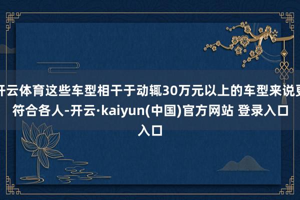 开云体育这些车型相干于动辄30万元以上的车型来说更符合各人-开云·kaiyun(中国)官方网站 登录入口