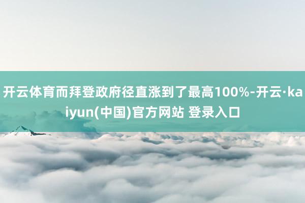开云体育而拜登政府径直涨到了最高100%-开云·kaiyun(中国)官方网站 登录入口