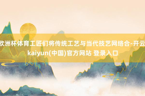 欧洲杯体育工匠们将传统工艺与当代技艺网络合-开云·kaiyun(中国)官方网站 登录入口