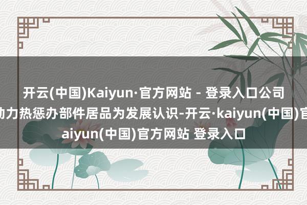 开云(中国)Kaiyun·官方网站 - 登录入口公司近几年一直以新动力热惩办部件居品为发展认识-开云·kaiyun(中国)官方网站 登录入口