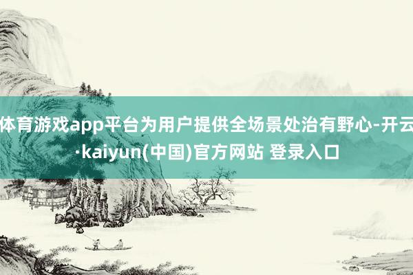 体育游戏app平台为用户提供全场景处治有野心-开云·kaiyun(中国)官方网站 登录入口