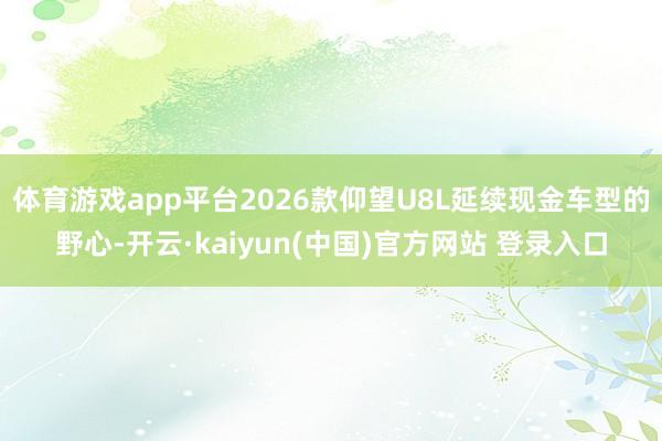 体育游戏app平台2026款仰望U8L延续现金车型的野心-开云·kaiyun(中国)官方网站 登录入口