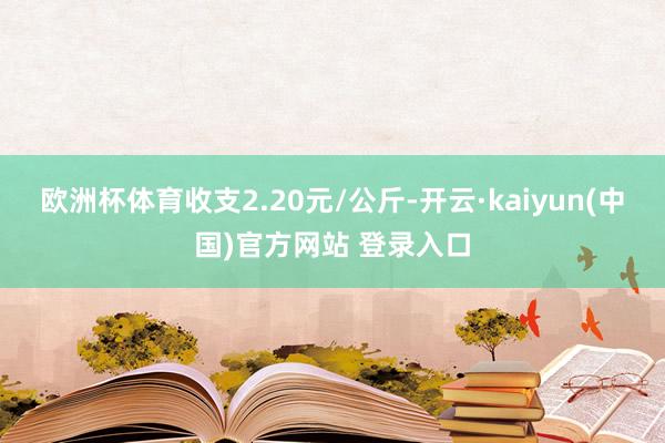 欧洲杯体育收支2.20元/公斤-开云·kaiyun(中国)官方网站 登录入口
