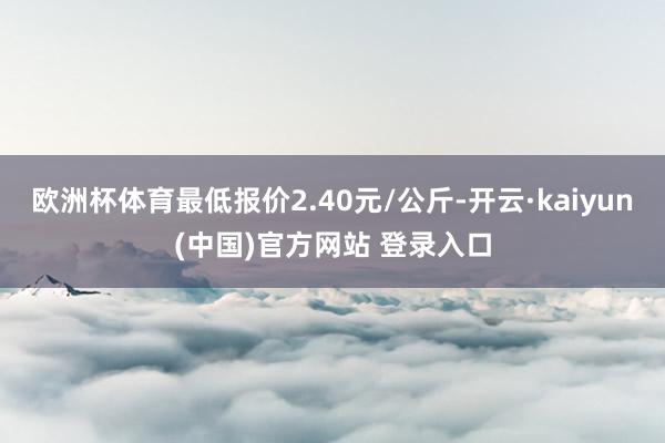 欧洲杯体育最低报价2.40元/公斤-开云·kaiyun(中国)官方网站 登录入口