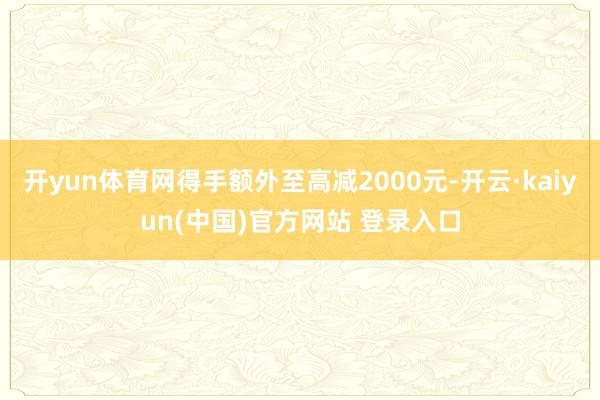 开yun体育网得手额外至高减2000元-开云·kaiyun(中国)官方网站 登录入口