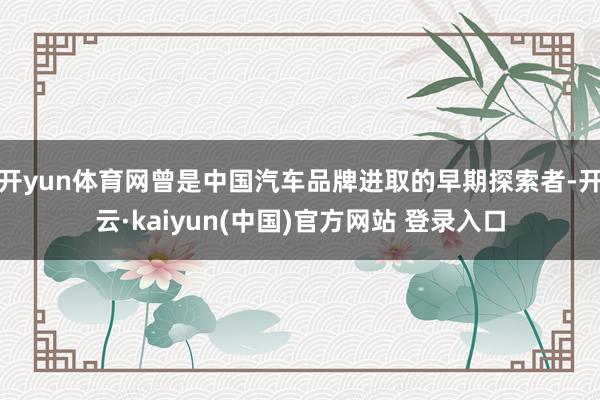 开yun体育网曾是中国汽车品牌进取的早期探索者-开云·kaiyun(中国)官方网站 登录入口