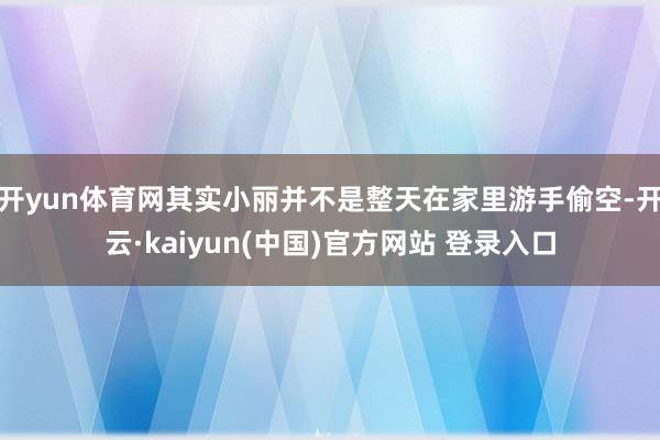 开yun体育网其实小丽并不是整天在家里游手偷空-开云·kaiyun(中国)官方网站 登录入口