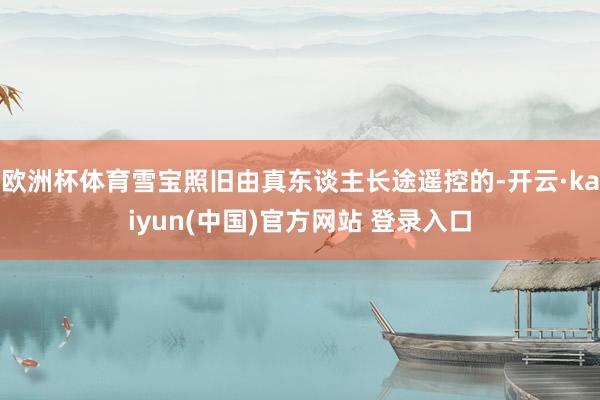 欧洲杯体育雪宝照旧由真东谈主长途遥控的-开云·kaiyun(中国)官方网站 登录入口