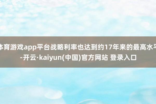 体育游戏app平台战略利率也达到约17年来的最高水平-开云·kaiyun(中国)官方网站 登录入口