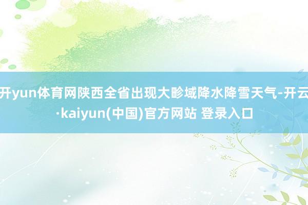 开yun体育网陕西全省出现大畛域降水降雪天气-开云·kaiyun(中国)官方网站 登录入口