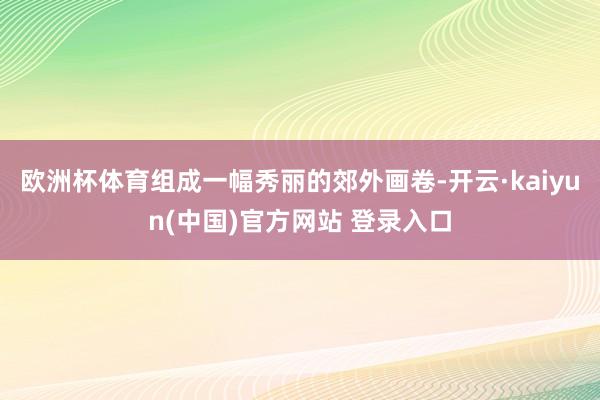欧洲杯体育组成一幅秀丽的郊外画卷-开云·kaiyun(中国)官方网站 登录入口