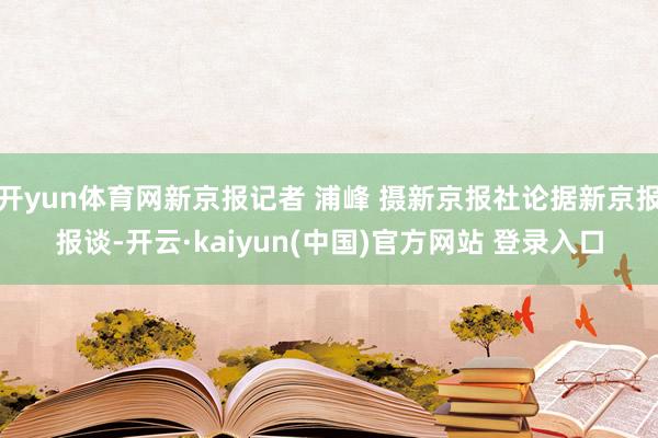 开yun体育网新京报记者 浦峰 摄新京报社论据新京报报谈-开云·kaiyun(中国)官方网站 登录入口