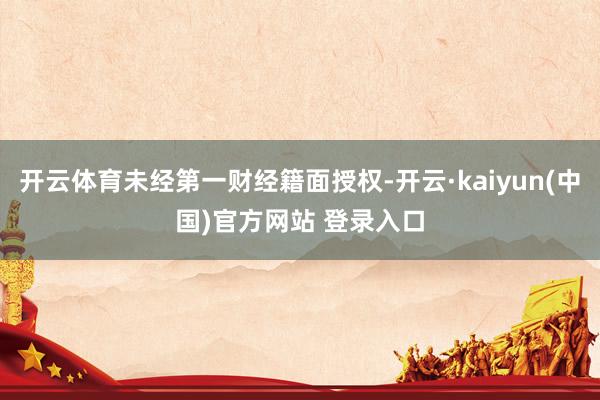 开云体育未经第一财经籍面授权-开云·kaiyun(中国)官方网站 登录入口