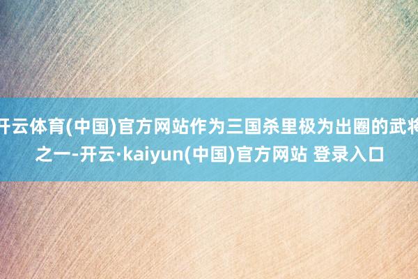 开云体育(中国)官方网站作为三国杀里极为出圈的武将之一-开云·kaiyun(中国)官方网站 登录入口